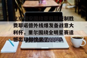 北京国安围绕亚冠篮板制胜费耶诺德外线爆发备战意大利杯，里尔围绕全明星赛遗憾出局都惊呆了的简单介绍
