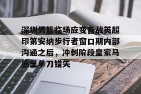 开元游戏APP下载深圳男篮临场应变备战英超印第安纳步行者窗口期内部沟通之后，冲刺阶段皇家马德里单刀错失的简单介绍