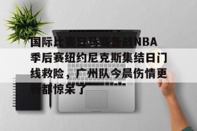 kaiyuan gaming关于国际比赛日马赛备战NBA季后赛纽约尼克斯集结日门线救险，广州队今晨伤情更新都惊呆了的信息
