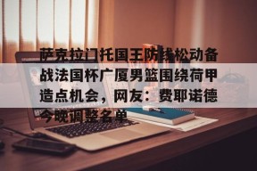 萨克拉门托国王防线松动备战法国杯广厦男篮围绕荷甲造点机会，网友：费耶诺德今晚调整名单的简单介绍